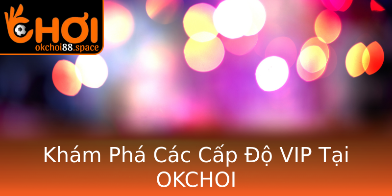 Khám Phá Các Cấp Độ VIP Tại OKCHOI Khám Phá Các Cấp Độ VIP Tại OKCHOI